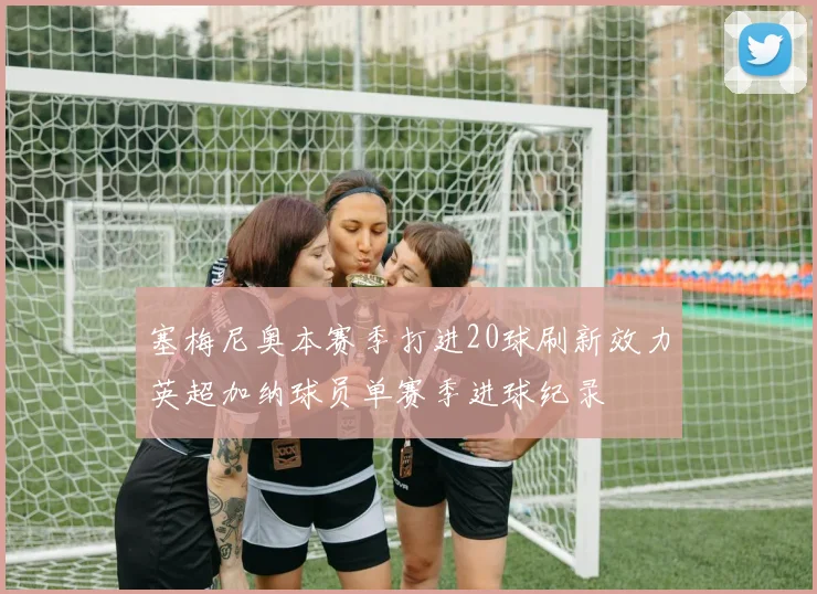 塞梅尼奥本赛季打进20球刷新效力英超加纳球员单赛季进球纪录